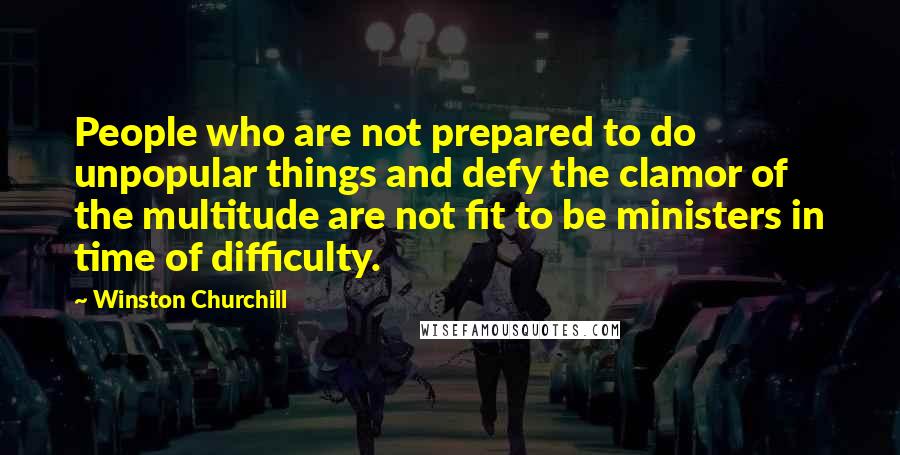 Winston Churchill Quotes: People who are not prepared to do unpopular things and defy the clamor of the multitude are not fit to be ministers in time of difficulty.