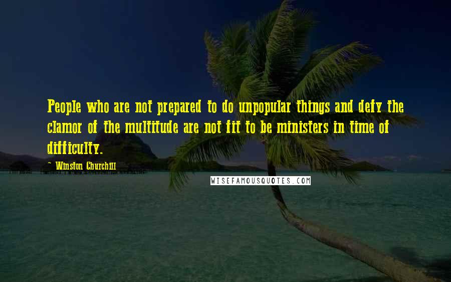 Winston Churchill Quotes: People who are not prepared to do unpopular things and defy the clamor of the multitude are not fit to be ministers in time of difficulty.