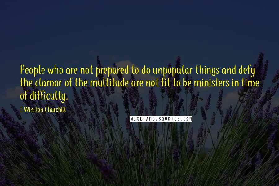 Winston Churchill Quotes: People who are not prepared to do unpopular things and defy the clamor of the multitude are not fit to be ministers in time of difficulty.