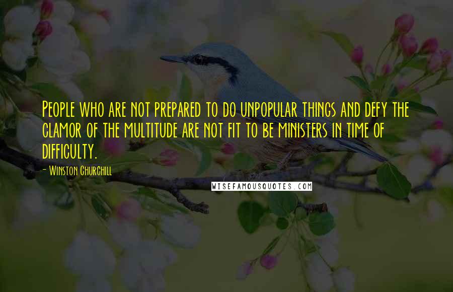 Winston Churchill Quotes: People who are not prepared to do unpopular things and defy the clamor of the multitude are not fit to be ministers in time of difficulty.