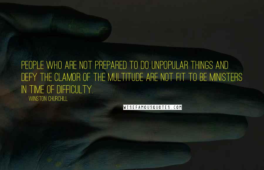 Winston Churchill Quotes: People who are not prepared to do unpopular things and defy the clamor of the multitude are not fit to be ministers in time of difficulty.