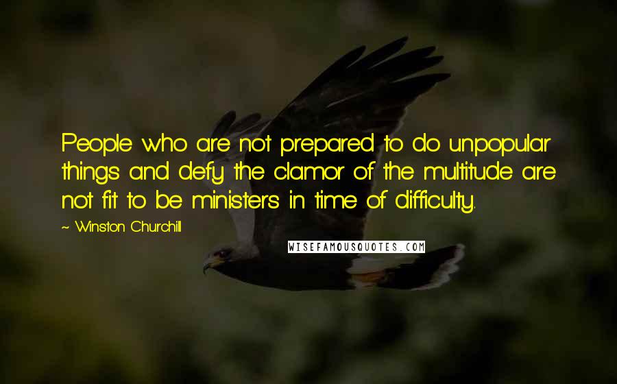 Winston Churchill Quotes: People who are not prepared to do unpopular things and defy the clamor of the multitude are not fit to be ministers in time of difficulty.