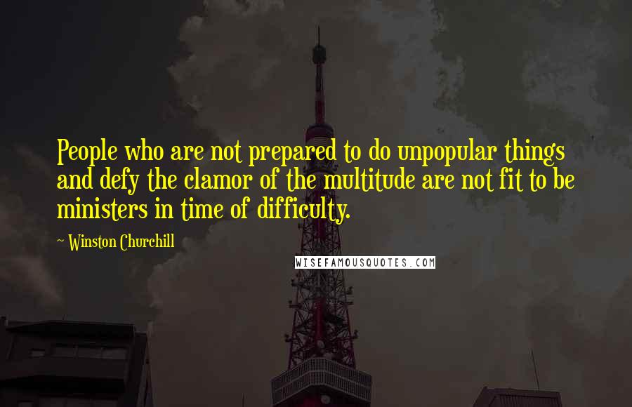 Winston Churchill Quotes: People who are not prepared to do unpopular things and defy the clamor of the multitude are not fit to be ministers in time of difficulty.