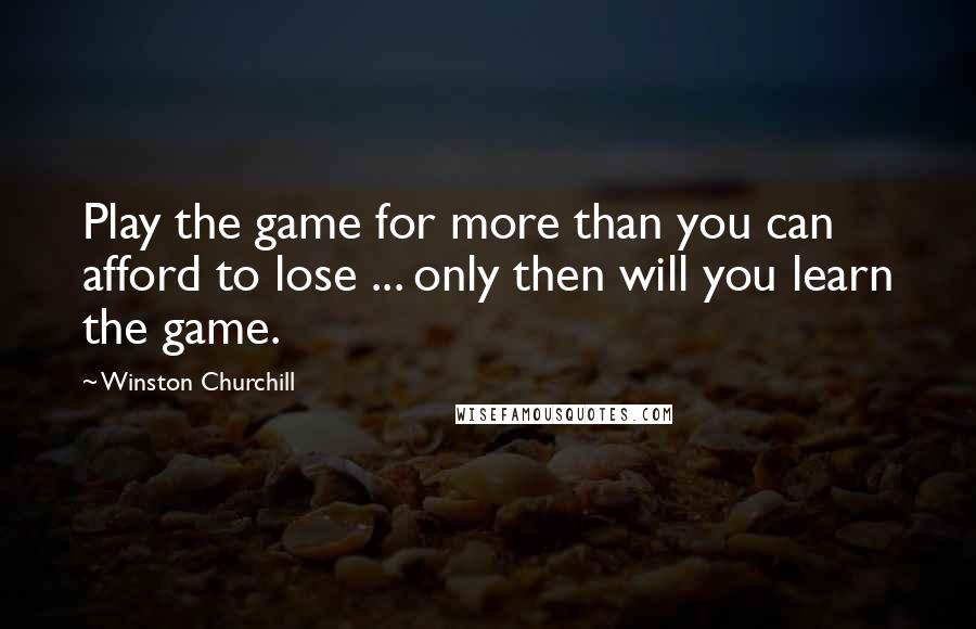 Winston Churchill Quotes: Play the game for more than you can afford to lose ... only then will you learn the game.