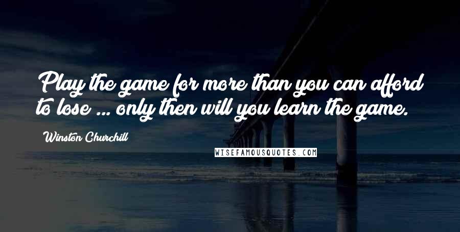 Winston Churchill Quotes: Play the game for more than you can afford to lose ... only then will you learn the game.