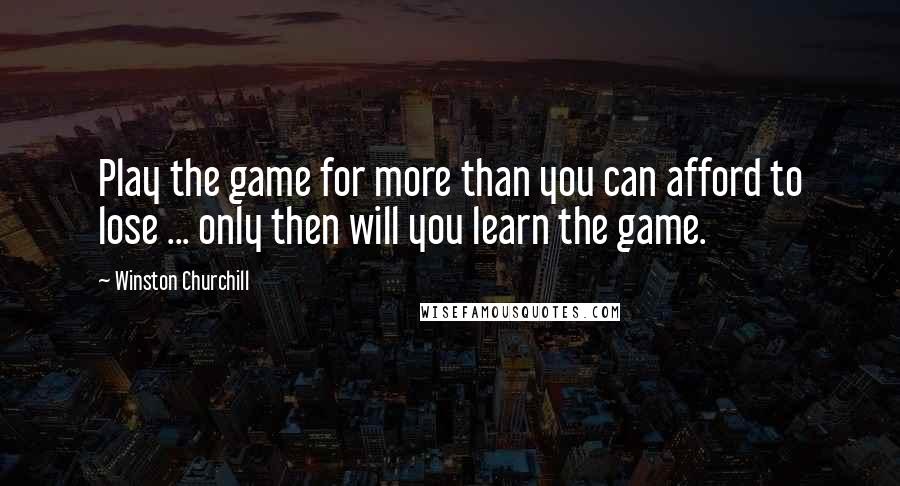 Winston Churchill Quotes: Play the game for more than you can afford to lose ... only then will you learn the game.