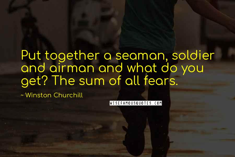 Winston Churchill Quotes: Put together a seaman, soldier and airman and what do you get? The sum of all fears.