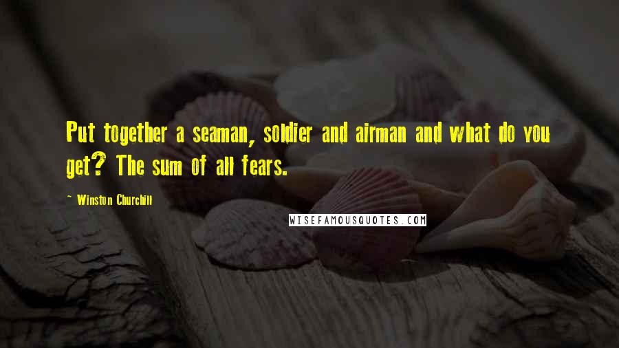 Winston Churchill Quotes: Put together a seaman, soldier and airman and what do you get? The sum of all fears.