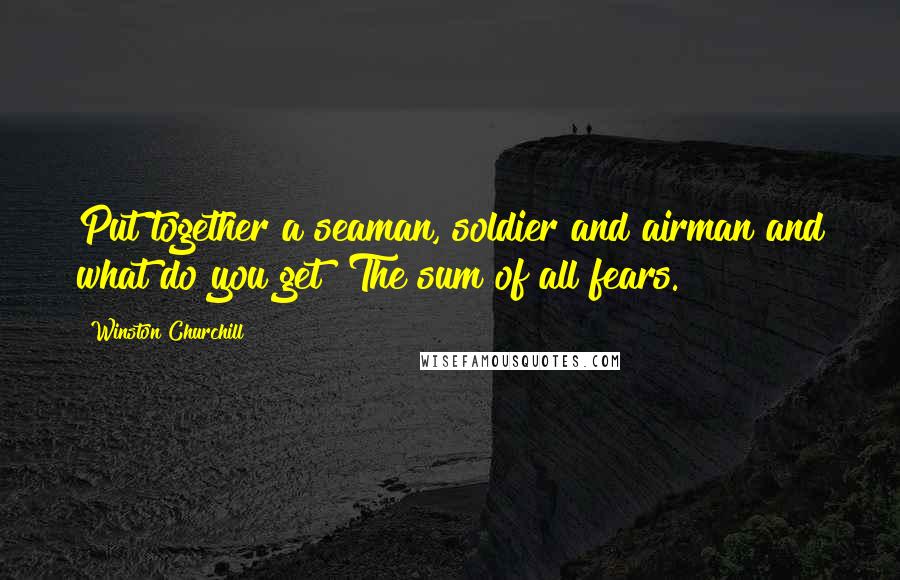 Winston Churchill Quotes: Put together a seaman, soldier and airman and what do you get? The sum of all fears.