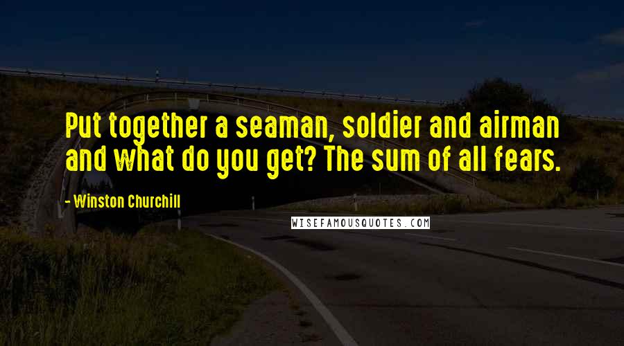 Winston Churchill Quotes: Put together a seaman, soldier and airman and what do you get? The sum of all fears.