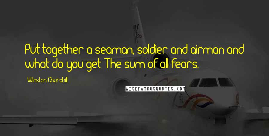 Winston Churchill Quotes: Put together a seaman, soldier and airman and what do you get? The sum of all fears.