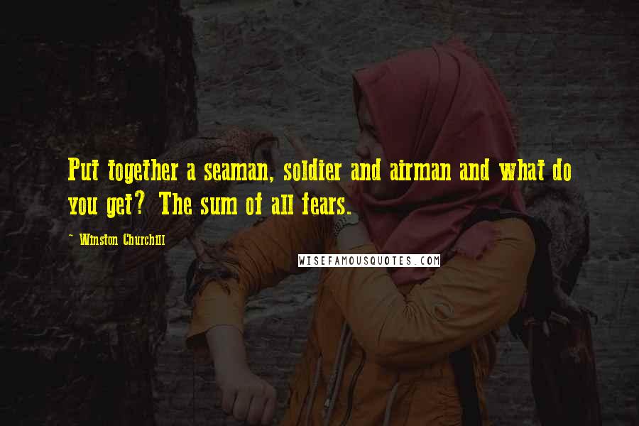 Winston Churchill Quotes: Put together a seaman, soldier and airman and what do you get? The sum of all fears.