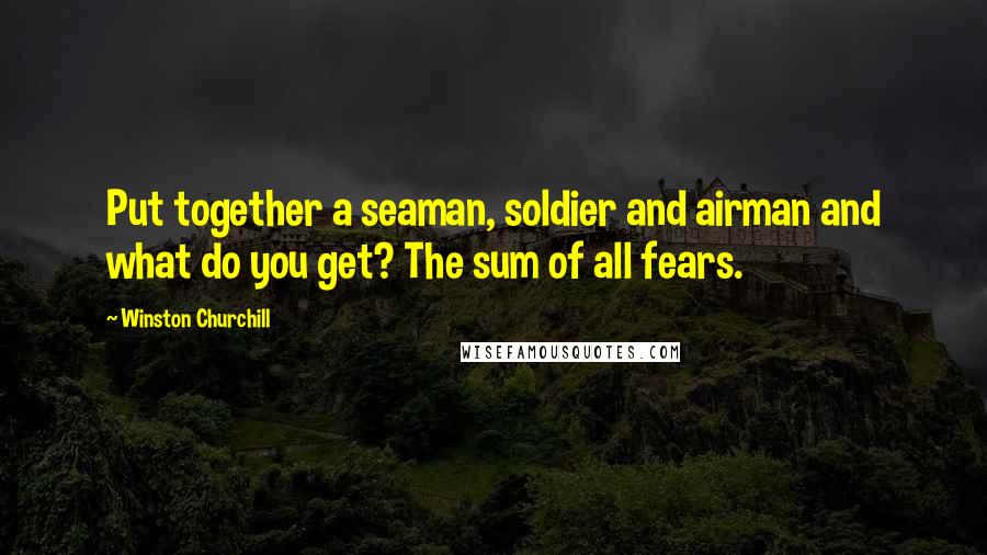 Winston Churchill Quotes: Put together a seaman, soldier and airman and what do you get? The sum of all fears.