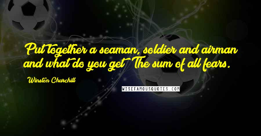 Winston Churchill Quotes: Put together a seaman, soldier and airman and what do you get? The sum of all fears.