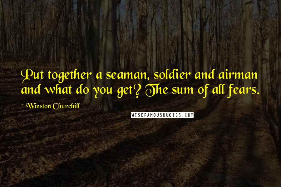 Winston Churchill Quotes: Put together a seaman, soldier and airman and what do you get? The sum of all fears.