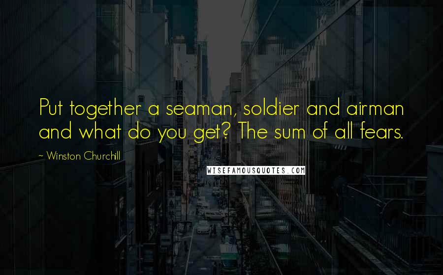 Winston Churchill Quotes: Put together a seaman, soldier and airman and what do you get? The sum of all fears.