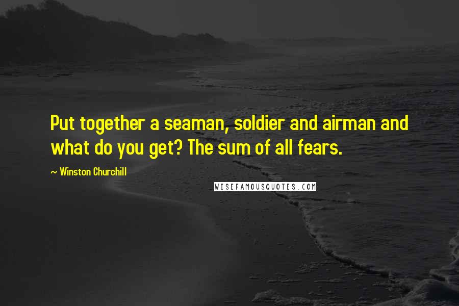 Winston Churchill Quotes: Put together a seaman, soldier and airman and what do you get? The sum of all fears.