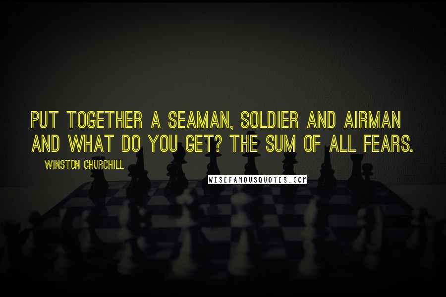 Winston Churchill Quotes: Put together a seaman, soldier and airman and what do you get? The sum of all fears.