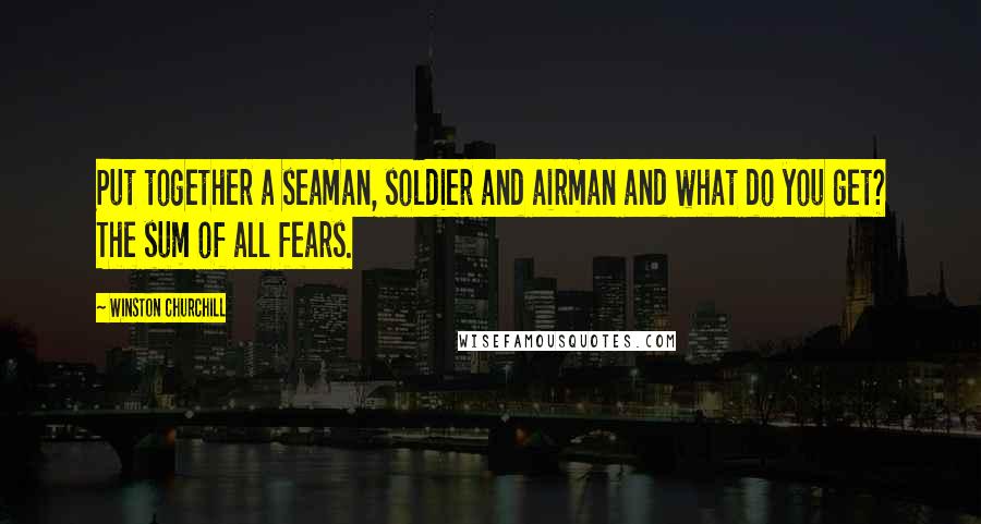 Winston Churchill Quotes: Put together a seaman, soldier and airman and what do you get? The sum of all fears.