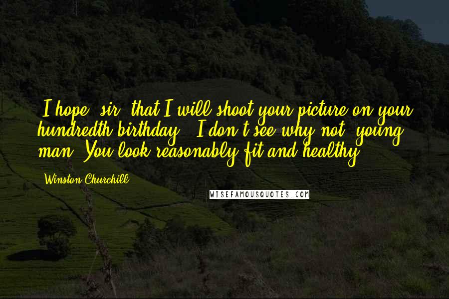 Winston Churchill Quotes: "I hope, sir, that I will shoot your picture on your hundredth birthday." I don't see why not, young man. You look reasonably fit and healthy.