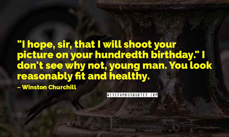 Winston Churchill Quotes: "I hope, sir, that I will shoot your picture on your hundredth birthday." I don't see why not, young man. You look reasonably fit and healthy.