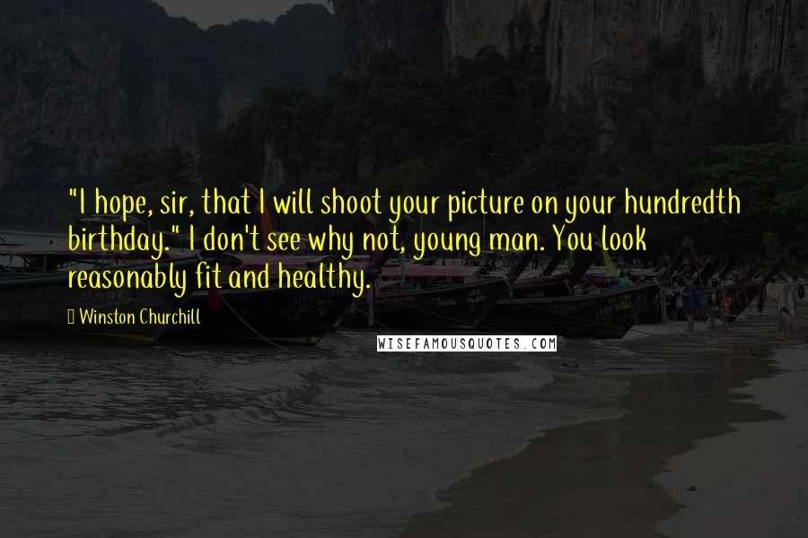 Winston Churchill Quotes: "I hope, sir, that I will shoot your picture on your hundredth birthday." I don't see why not, young man. You look reasonably fit and healthy.