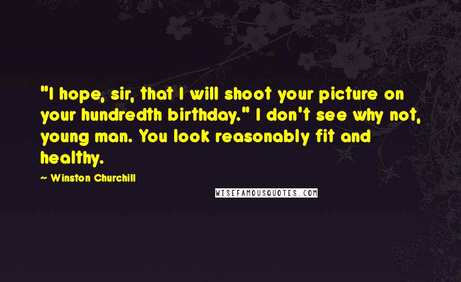 Winston Churchill Quotes: "I hope, sir, that I will shoot your picture on your hundredth birthday." I don't see why not, young man. You look reasonably fit and healthy.
