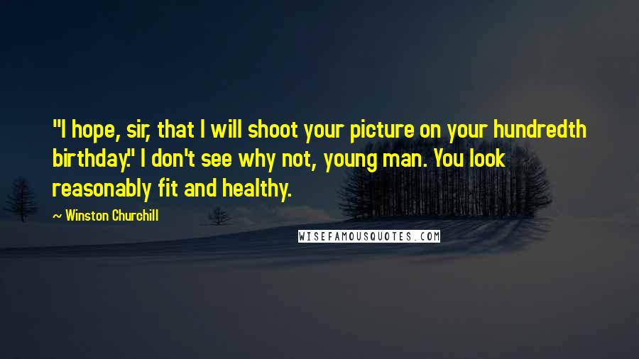Winston Churchill Quotes: "I hope, sir, that I will shoot your picture on your hundredth birthday." I don't see why not, young man. You look reasonably fit and healthy.