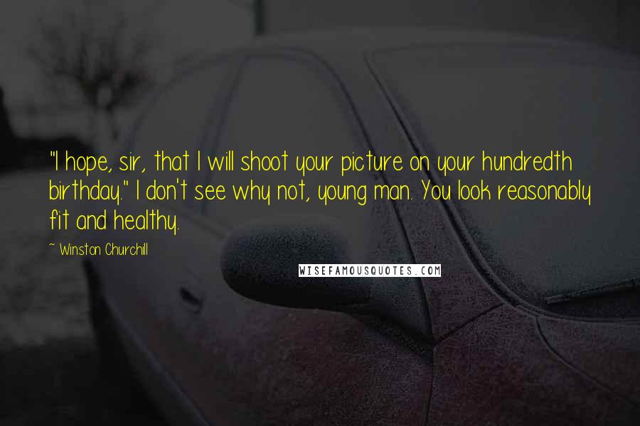 Winston Churchill Quotes: "I hope, sir, that I will shoot your picture on your hundredth birthday." I don't see why not, young man. You look reasonably fit and healthy.