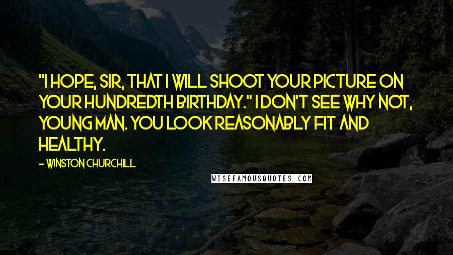 Winston Churchill Quotes: "I hope, sir, that I will shoot your picture on your hundredth birthday." I don't see why not, young man. You look reasonably fit and healthy.