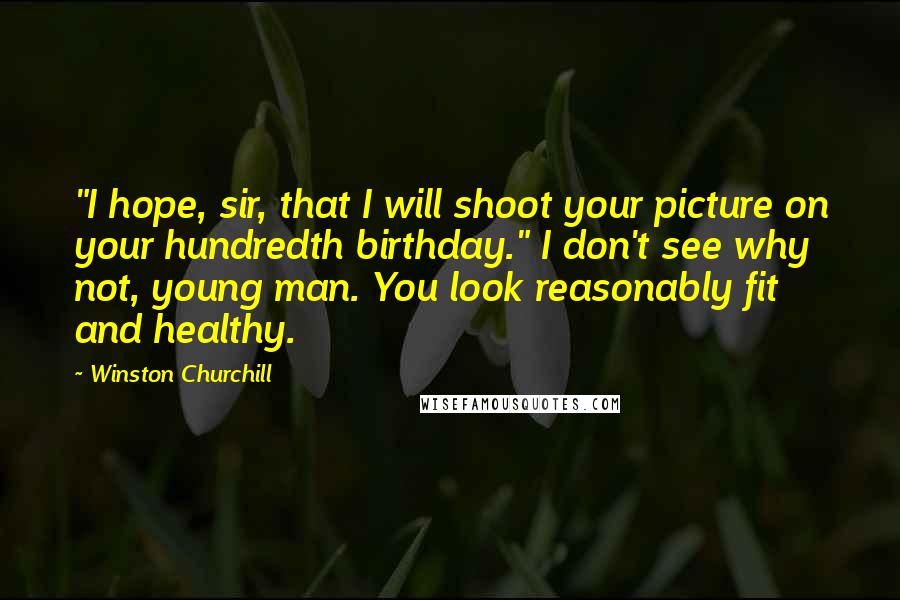 Winston Churchill Quotes: "I hope, sir, that I will shoot your picture on your hundredth birthday." I don't see why not, young man. You look reasonably fit and healthy.