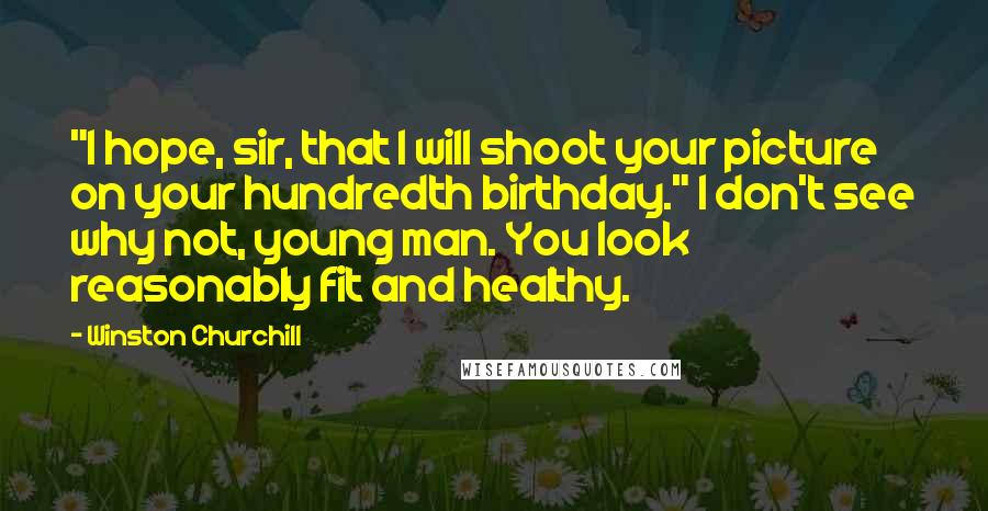 Winston Churchill Quotes: "I hope, sir, that I will shoot your picture on your hundredth birthday." I don't see why not, young man. You look reasonably fit and healthy.