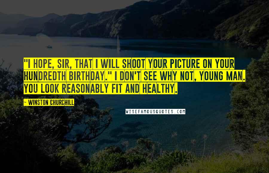Winston Churchill Quotes: "I hope, sir, that I will shoot your picture on your hundredth birthday." I don't see why not, young man. You look reasonably fit and healthy.