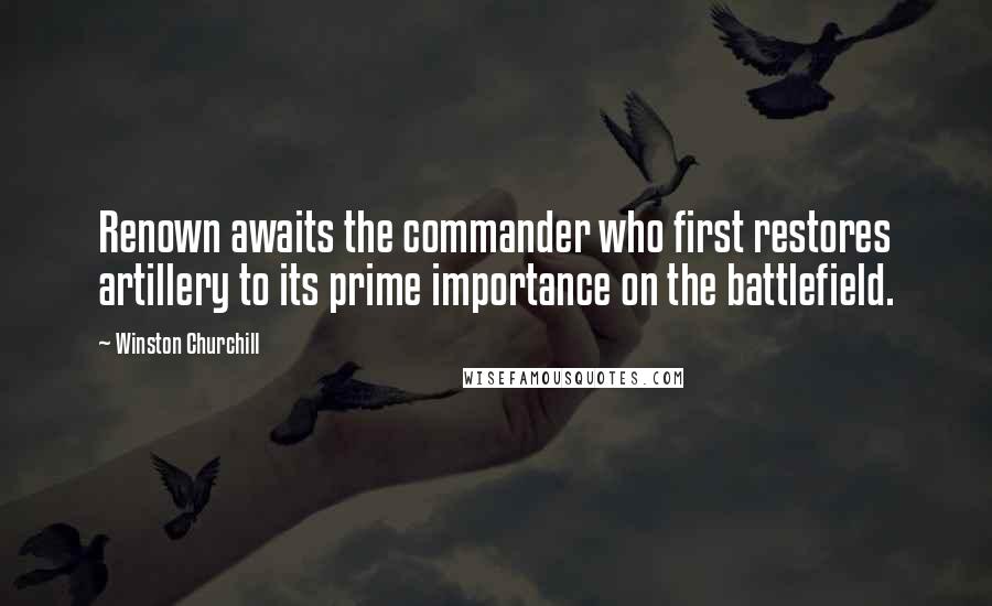 Winston Churchill Quotes: Renown awaits the commander who first restores artillery to its prime importance on the battlefield.