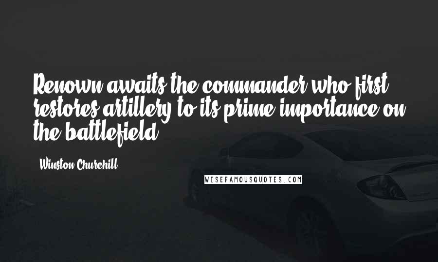 Winston Churchill Quotes: Renown awaits the commander who first restores artillery to its prime importance on the battlefield.