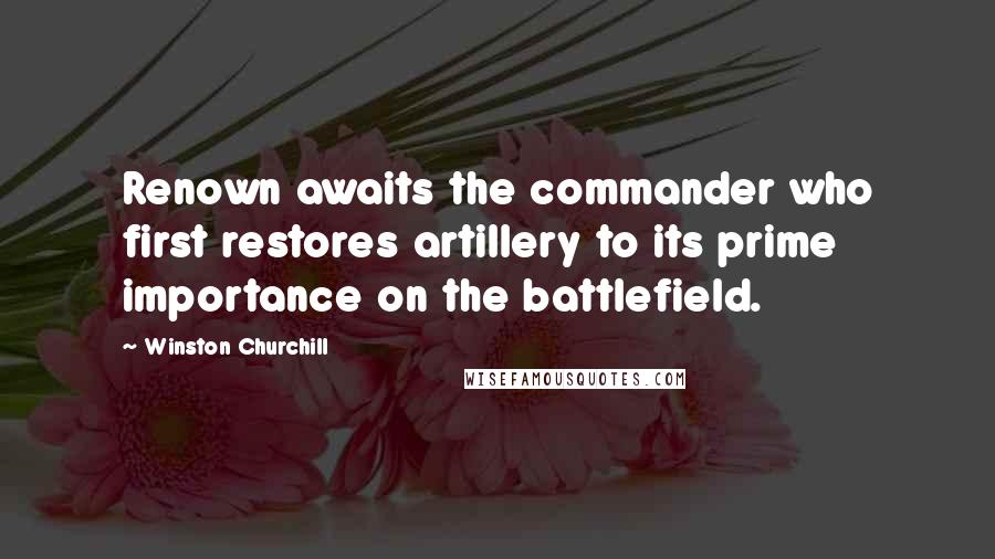Winston Churchill Quotes: Renown awaits the commander who first restores artillery to its prime importance on the battlefield.