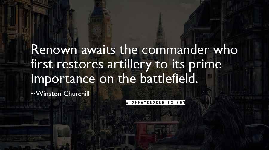 Winston Churchill Quotes: Renown awaits the commander who first restores artillery to its prime importance on the battlefield.