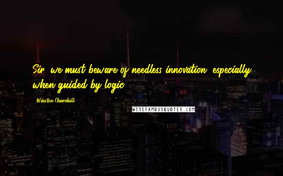 Winston Churchill Quotes: Sir, we must beware of needless innovation, especially when guided by logic.
