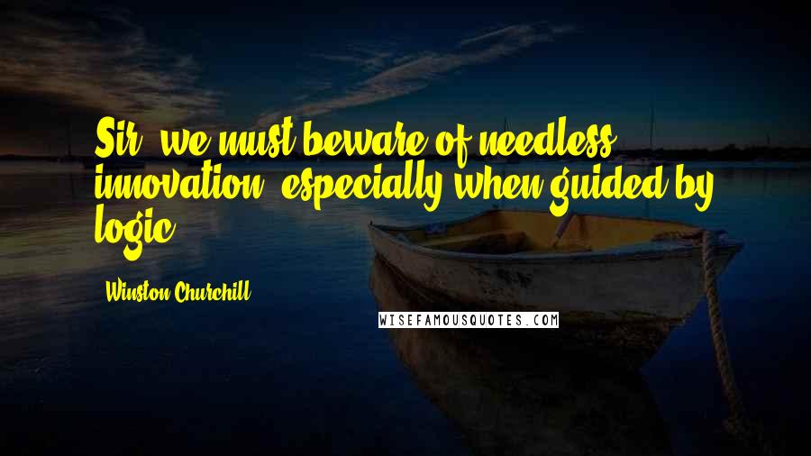 Winston Churchill Quotes: Sir, we must beware of needless innovation, especially when guided by logic.
