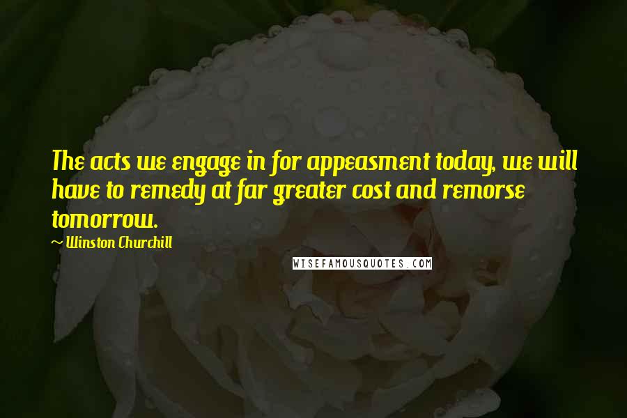 Winston Churchill Quotes: The acts we engage in for appeasment today, we will have to remedy at far greater cost and remorse tomorrow.