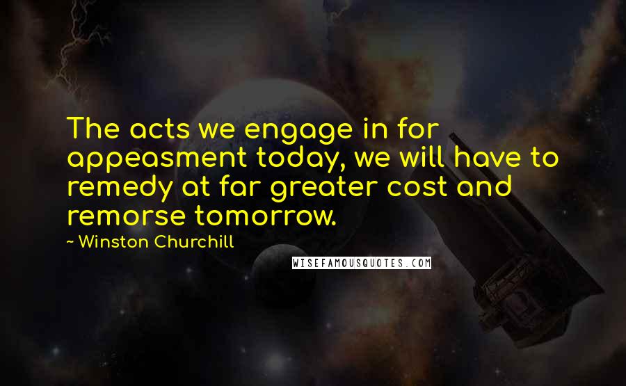 Winston Churchill Quotes: The acts we engage in for appeasment today, we will have to remedy at far greater cost and remorse tomorrow.