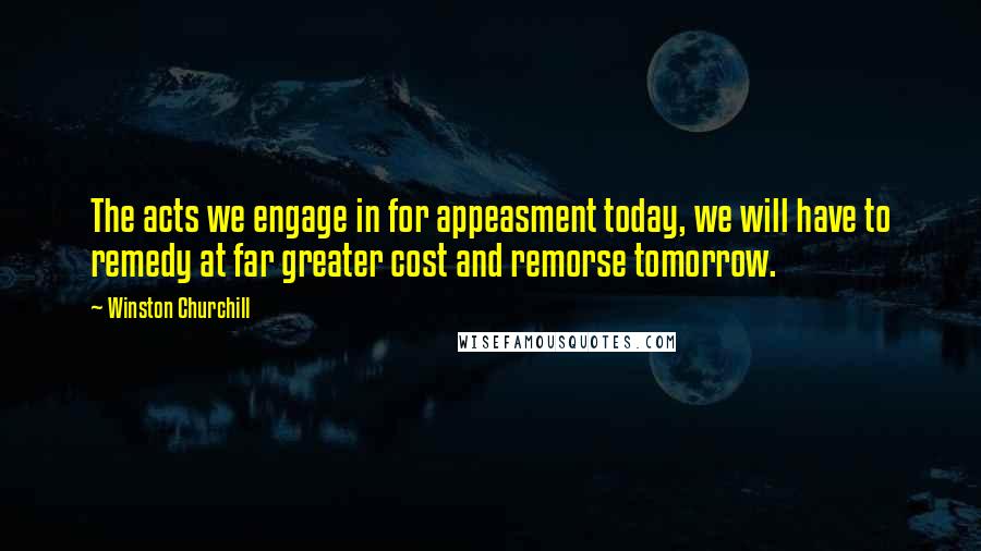 Winston Churchill Quotes: The acts we engage in for appeasment today, we will have to remedy at far greater cost and remorse tomorrow.