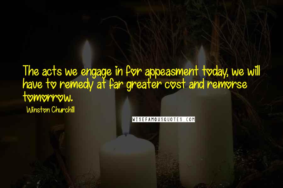 Winston Churchill Quotes: The acts we engage in for appeasment today, we will have to remedy at far greater cost and remorse tomorrow.