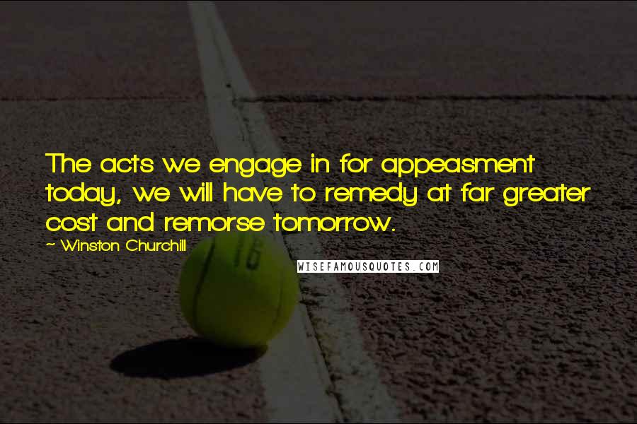 Winston Churchill Quotes: The acts we engage in for appeasment today, we will have to remedy at far greater cost and remorse tomorrow.