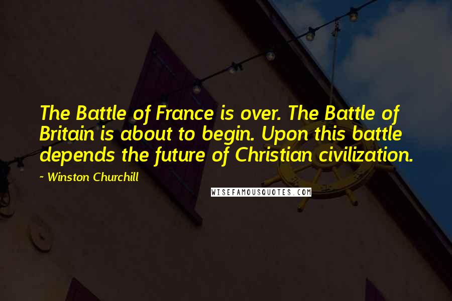 Winston Churchill Quotes: The Battle of France is over. The Battle of Britain is about to begin. Upon this battle depends the future of Christian civilization.