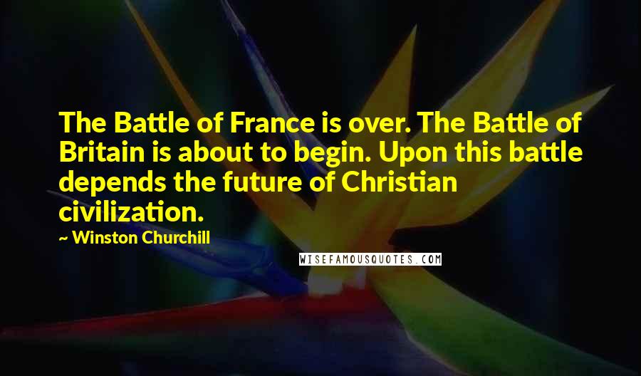 Winston Churchill Quotes: The Battle of France is over. The Battle of Britain is about to begin. Upon this battle depends the future of Christian civilization.