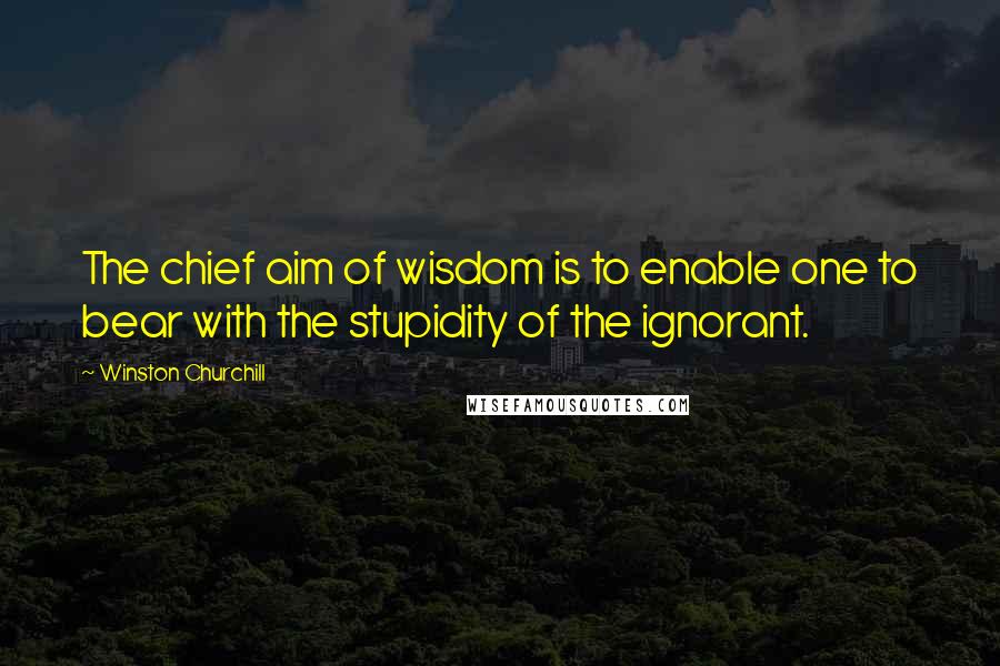 Winston Churchill Quotes: The chief aim of wisdom is to enable one to bear with the stupidity of the ignorant.