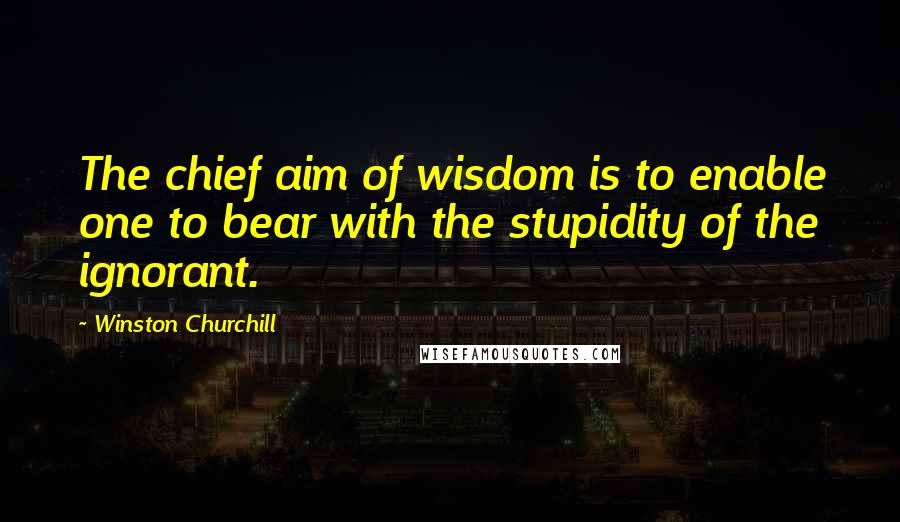 Winston Churchill Quotes: The chief aim of wisdom is to enable one to bear with the stupidity of the ignorant.