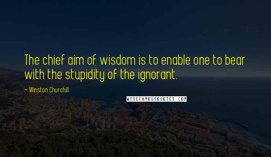 Winston Churchill Quotes: The chief aim of wisdom is to enable one to bear with the stupidity of the ignorant.