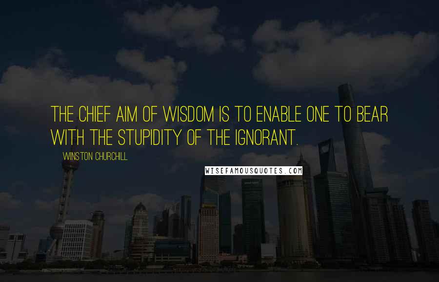 Winston Churchill Quotes: The chief aim of wisdom is to enable one to bear with the stupidity of the ignorant.